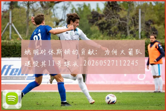 姚明对休斯顿的贡献：为何火箭队退役其11号球衣_20260527112245