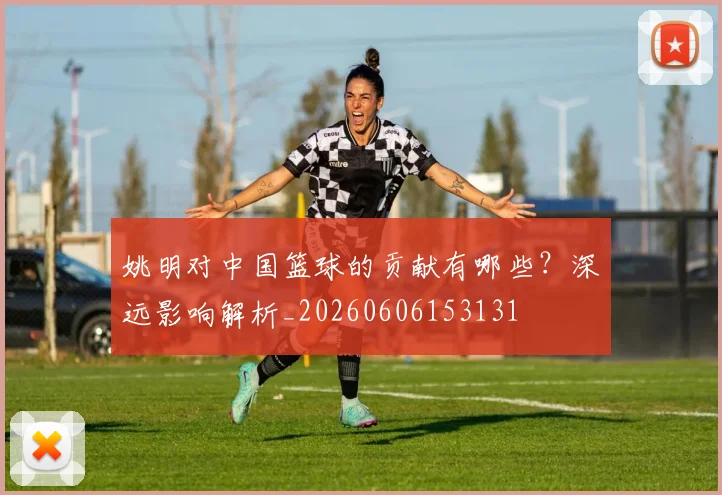 姚明对中国篮球的贡献有哪些?深远影响解析_20260606153131