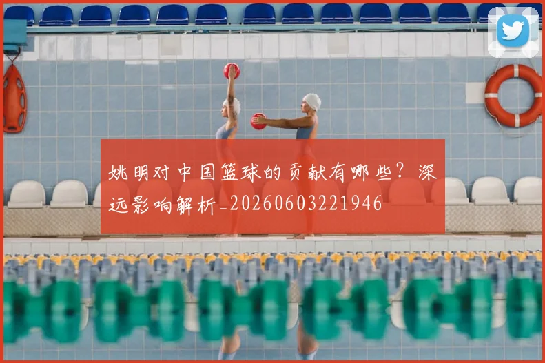 姚明对中国篮球的贡献有哪些?深远影响解析_20260603221946