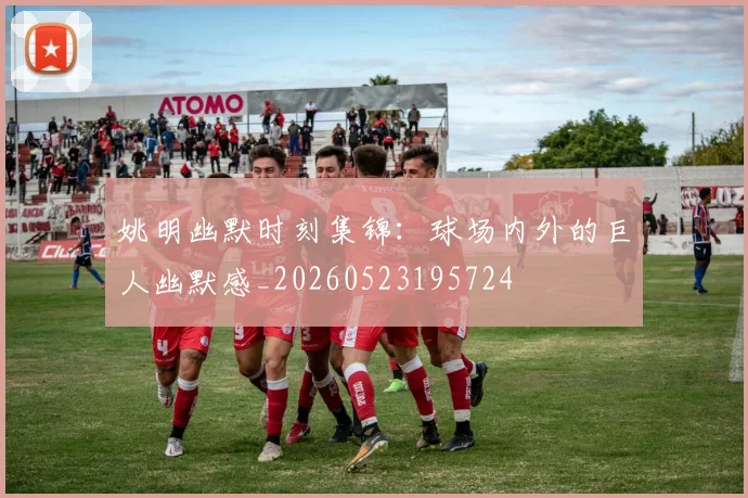 姚明幽默时刻集锦:球场内外的巨人幽默感_20260523195724