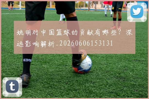 姚明对中国篮球的贡献有哪些?深远影响解析_20260606153131