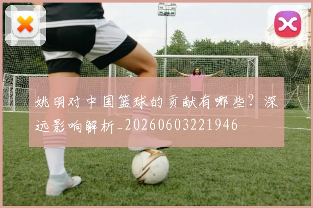 姚明对中国篮球的贡献有哪些?深远影响解析_20260603221946